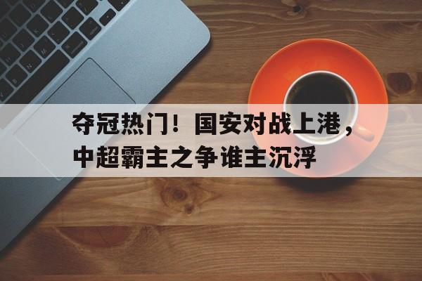 夺冠热门！国安对战上港，中超霸主之争谁主沉浮的简单介绍