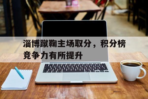 关于淄博蹴鞠主场取分，积分榜竞争力有所提升的信息