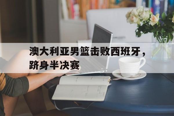 澳大利亚男篮击败西班牙，跻身半决赛的简单介绍