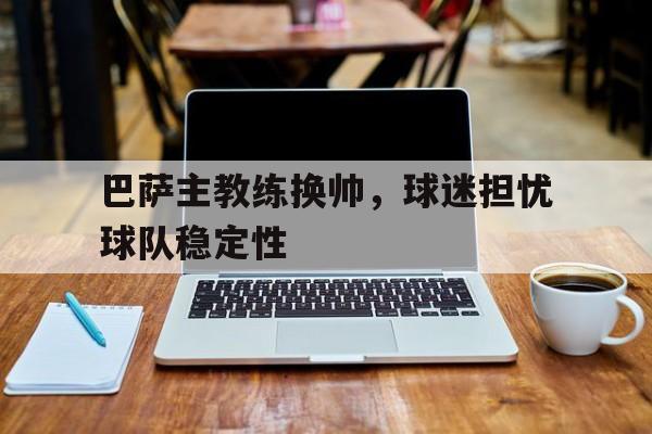 巴萨主教练换帅，球迷担忧球队稳定性的简单介绍