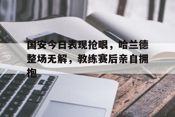 国安今日表现抢眼，哈兰德整场无解，教练赛后亲自拥抱哈兰德和姆巴佩谁厉害