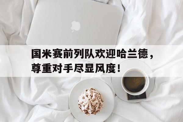 国米赛前列队欢迎哈兰德，尊重对手尽显风度！