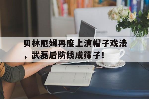 贝林厄姆再度上演帽子戏法，武磊后防线成筛子！足球后防天团顾长原